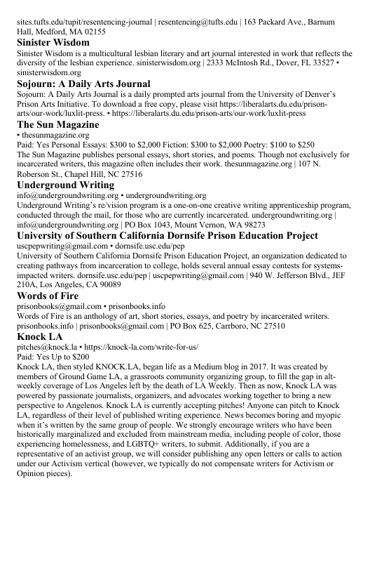 sites fts.edutupitresentencing joumal resentencing @ ufts.edu | 163 Packard Ave., Barnum Hall, Medford, MA 02155 Sinister Wisdom Sinister Wisdom is a mlicultural lesbian lteary and art journal inerested i work tha reflects the iversiy of the lesbian experienee. snisterwisdom.org | 2333 Melntosh Rd. Dover, FL 33527 + sinisterwisdom.org. Sojourn: A Daily Arts Journal Sojourn: A Daily Aris Journa i a daily prompred arts journal from the University of Denver’s Prison Ars Initaive. To download a fre copy. please visit hups:liberalarts du eduprison- arts/our-workuxlit-pres. hitps:/liberalats, i edu/prison-arts our-work Tuxlit-press ‘The Sun Magazine thesunmagazine org Paid: Yes Personal Essays: $300 t0 2,000 Fiction: $300 0 52,000 Poetry: $100 0 5250 “The Sun Magazine publishes personal essays, shot stories, and poemms. Though not exclusively for incarceraed writer, his magazine often includes their work. thesunmagazine org | 107 N. Roberson St. Chapel Hill, NC 27516 Underground Writing info@@undergroundwriting o undergrounduriting org Underground Writing’s r/vision program is 3 one-on-one creativ wriing appreniceship progeam, conducted through the mai, for those whaare currently incarcerated. undergroundvriting org | infoundergroundwiting o | PO Box 1043, Mount Vemnon, WA 98273 University of Southern California Dornsife Prison Education Project uscpepnvriting@gmal.con » donsif useedu pep University of Southern California Dorsife Prison Education Project, an organization dedicated to ereating paways from incarceration 1o college, holds several annua essay contests for systems- impacted writrs. dornsife.usc.edu/pep | uscpepwrting @gmail com | 940 W. Jefferson Bivd. JEF 210A, Los Angeles, CA 90089 ‘Words of Fire prisonbooks(@gmail com « prisonbooks.info Words of Fire i an anthology of art, short toris, essays, and poetry by incarcerated writrs. prisonbooks nfo | risonbooks(@gmail.com | PO Box 625, Cartboro, NC 27510 Knock LA pichest@knock l + hps:/aoc Paid: Yes Up 0 5200 Knock LA, then styled KNOCK LA, began life as Medium blog in 2017. I was ereated by members of Ground Game LA. a grassroots community organizing group, o fillthe gap in alt- weekly coverage of Los Angeles lef by the death of LA Weekly. Then as now, Knock LA was powered by passionate joumaliss,organizers, and advocates working together 0 bring a new perspecive to Angelenos. Knock LA is cumently accepling pitches! Anyone can pitch o Knock LA, regardlessof their level of published writin experience. News becomes boring and myopic when i’ writtn by the same group of people. We strongly cncourage wriers who have been historically marginalized and excluded from mainstream media, nchuding people of color, those: experiencing homelessness, and LGBTQ writrs,to submit. Additionally, if you are a representative of an actvistaroup, we will consider publishing any open Ieters o cals 0 action under our Activism verical (however,we typially do not compensate writers for Activism or Opinion pcces). la.comivrite-for-us!